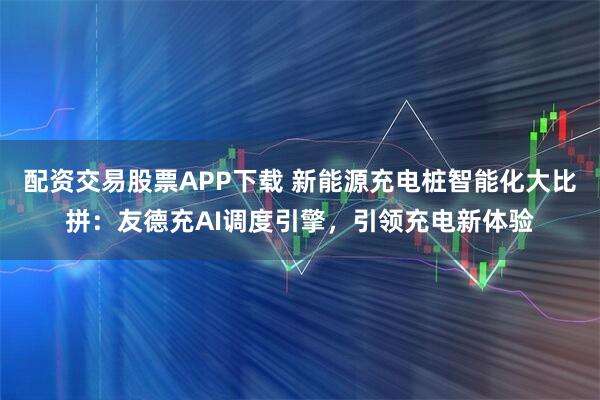 配资交易股票APP下载 新能源充电桩智能化大比拼：友德充AI调度引擎，引领充电新体验