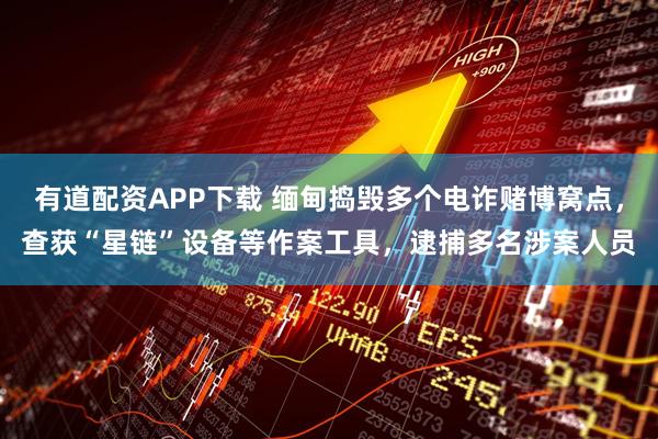 有道配资APP下载 缅甸捣毁多个电诈赌博窝点，查获“星链”设备等作案工具，逮捕多名涉案人员