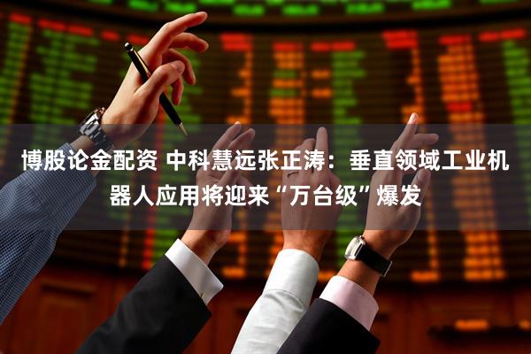 博股论金配资 中科慧远张正涛：垂直领域工业机器人应用将迎来“万台级”爆发