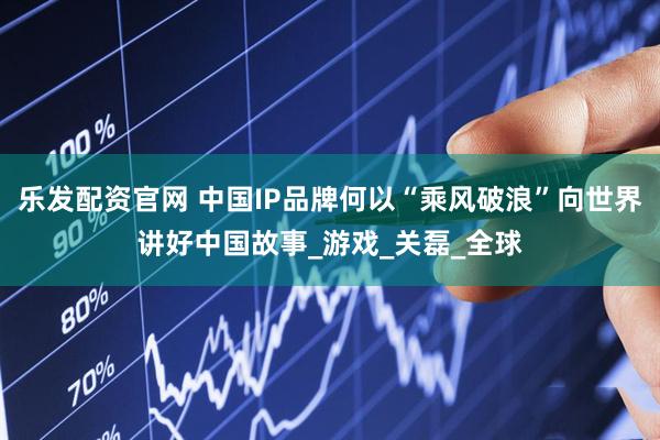 乐发配资官网 中国IP品牌何以“乘风破浪”向世界讲好中国故事_游戏_关磊_全球