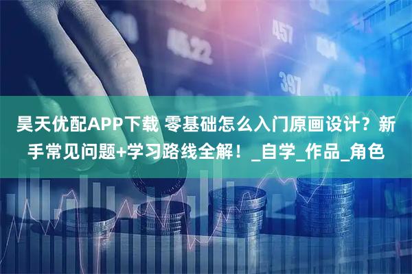 昊天优配APP下载 零基础怎么入门原画设计？新手常见问题+学习路线全解！_自学_作品_角色
