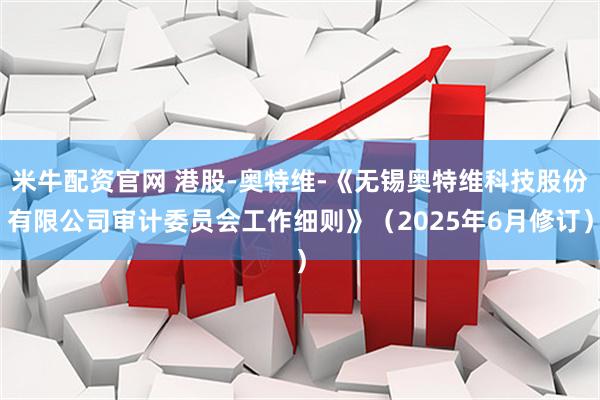 米牛配资官网 港股-奥特维-《无锡奥特维科技股份有限公司审计委员会工作细则》（2025年6月修订）