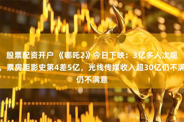 股票配资开户 《哪吒2》今日下映：3亿多人次观影，票房距影史第4差5亿，光线传媒收入超30亿仍不满意