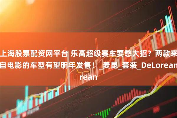 上海股票配资网平台 乐高超级赛车要憋大招？两款来自电影的车型有望明年发售！_麦昆_套装_DeLorean