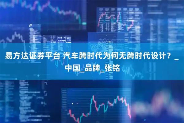 易方达证券平台 汽车跨时代为何无跨时代设计？_中国_品牌_张铭