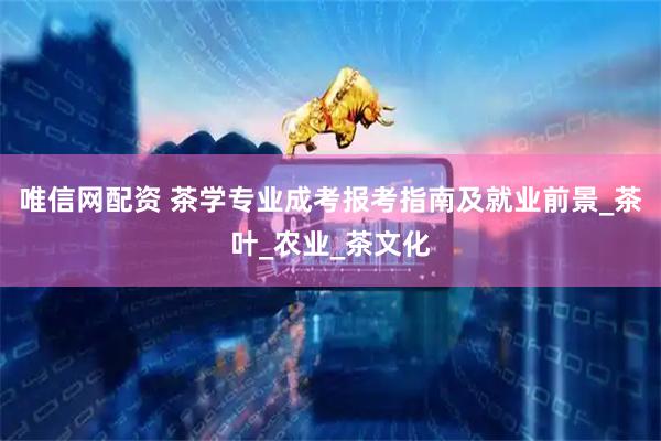 唯信网配资 茶学专业成考报考指南及就业前景_茶叶_农业_茶文化