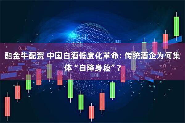 融金牛配资 中国白酒低度化革命: 传统酒企为何集体“自降身段”?