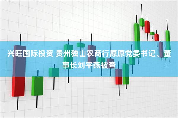 兴旺国际投资 贵州独山农商行原原党委书记、董事长刘平燕被查