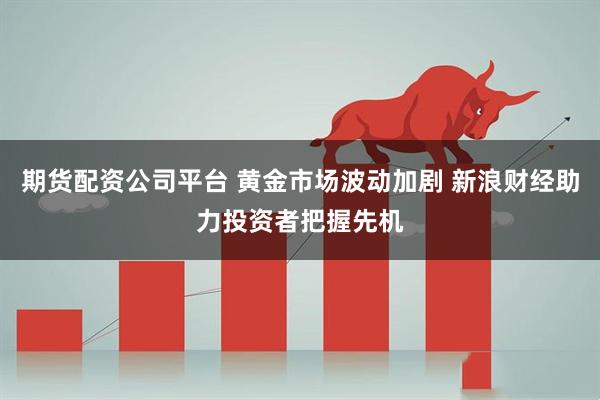 期货配资公司平台 黄金市场波动加剧 新浪财经助力投资者把握先机