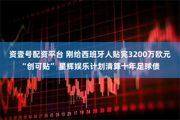 资壹号配资平台 刚给西班牙人贴完3200万欧元“创可贴” 星辉娱乐计划清算十年足球债