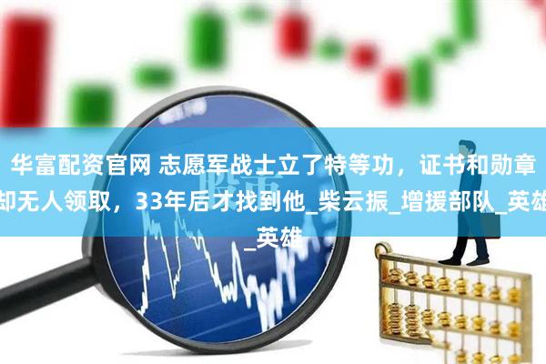 华富配资官网 志愿军战士立了特等功，证书和勋章却无人领取，33年后才找到他_柴云振_增援部队_英雄