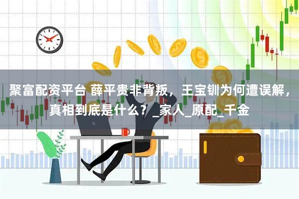 聚富配资平台 薛平贵非背叛，王宝钏为何遭误解，真相到底是什么？_家人_原配_千金