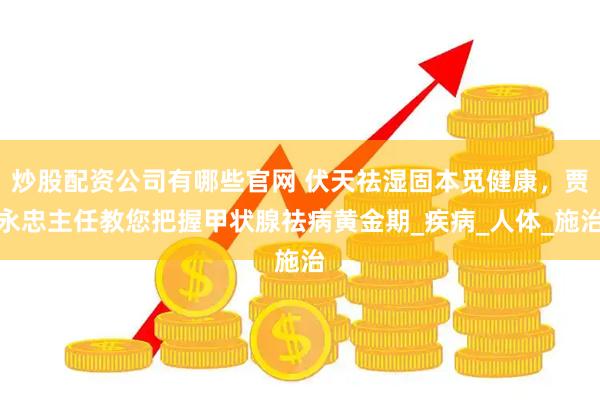 炒股配资公司有哪些官网 伏天祛湿固本觅健康，贾永忠主任教您把握甲状腺祛病黄金期_疾病_人体_施治