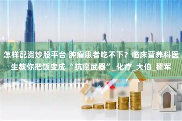 怎样配资炒股平台 肿瘤患者吃不下？临床营养科医生教你把饭变成 “抗癌武器”_化疗_大伯_翟军