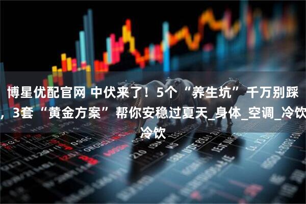 博星优配官网 中伏来了！5个 “养生坑” 千万别踩，3套 “黄金方案” 帮你安稳过夏天_身体_空调_冷饮