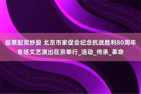 股票配资炒股 北京市家促会纪念抗战胜利80周年专场文艺演出在京举行_活动_传承_革命