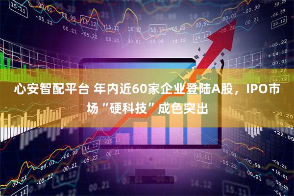 心安智配平台 年内近60家企业登陆A股，IPO市场“硬科技”成色突出