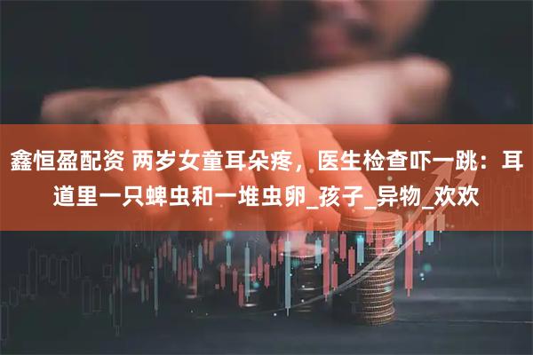 鑫恒盈配资 两岁女童耳朵疼，医生检查吓一跳：耳道里一只蜱虫和一堆虫卵_孩子_异物_欢欢