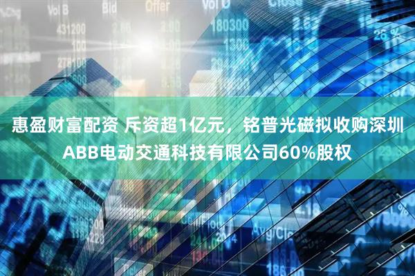 惠盈财富配资 斥资超1亿元，铭普光磁拟收购深圳ABB电动交通科技有限公司60%股权