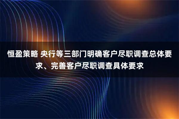 恒盈策略 央行等三部门明确客户尽职调查总体要求、完善客户尽职调查具体要求
