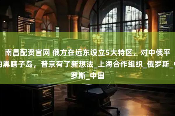 南昌配资官网 俄方在远东设立5大特区，对中俄平分的黑瞎子岛，普京有了新想法_上海合作组织_俄罗斯_中国