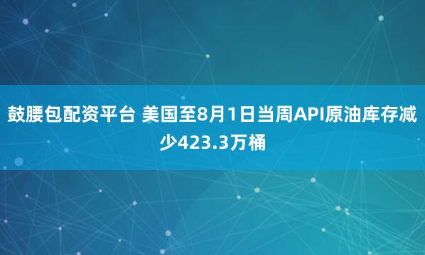 鼓腰包配资平台 美国至8月1日当周API原油库存减少423.3万桶