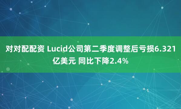 对对配配资 Lucid公司第二季度调整后亏损6.321亿美元 同比下降2.4%