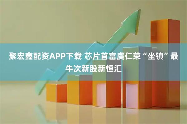 聚宏鑫配资APP下载 芯片首富虞仁荣“坐镇”最牛次新股新恒汇