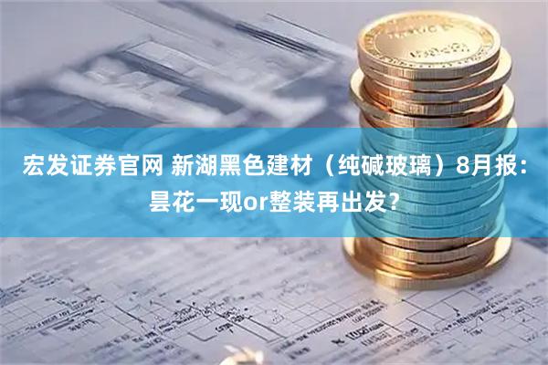 宏发证券官网 新湖黑色建材（纯碱玻璃）8月报：昙花一现or整装再出发？