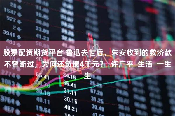 股票配资期货平台 鲁迅去世后，朱安收到的救济款不曾断过，为何还负债4千元？_许广平_生活_一生