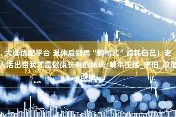 大御优配平台 退休后别再“螃蟹式”消耗自己！老人活出自我才是健康长寿的秘诀_晚年生活_李伯_改造