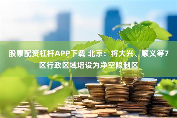 股票配资杠杆APP下载 北京：将大兴、顺义等7区行政区域增设为净空限制区