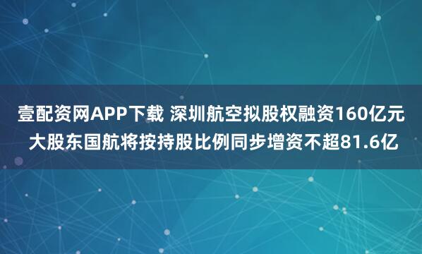 壹配资网APP下载 深圳航空拟股权融资160亿元 大股东国航将按持股比例同步增资不超81.6亿