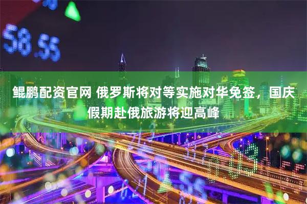 鲲鹏配资官网 俄罗斯将对等实施对华免签，国庆假期赴俄旅游将迎高峰
