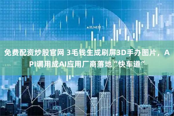 免费配资炒股官网 3毛钱生成刷屏3D手办图片，API调用成AI应用厂商落地“快车道”