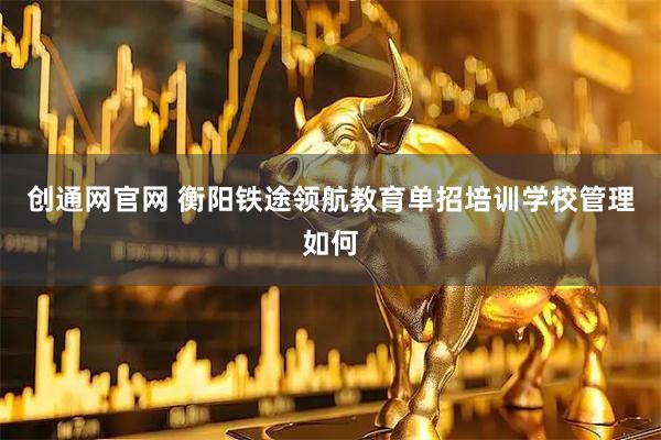 创通网官网 衡阳铁途领航教育单招培训学校管理如何