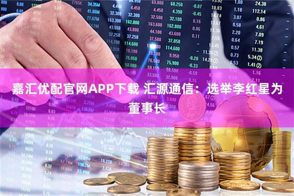 嘉汇优配官网APP下载 汇源通信：选举李红星为董事长