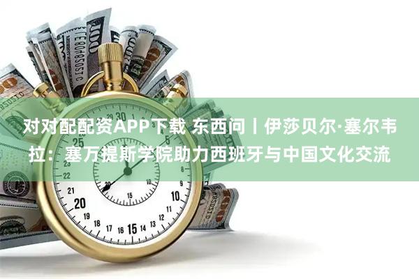 对对配配资APP下载 东西问丨伊莎贝尔·塞尔韦拉：塞万提斯学院助力西班牙与中国文化交流